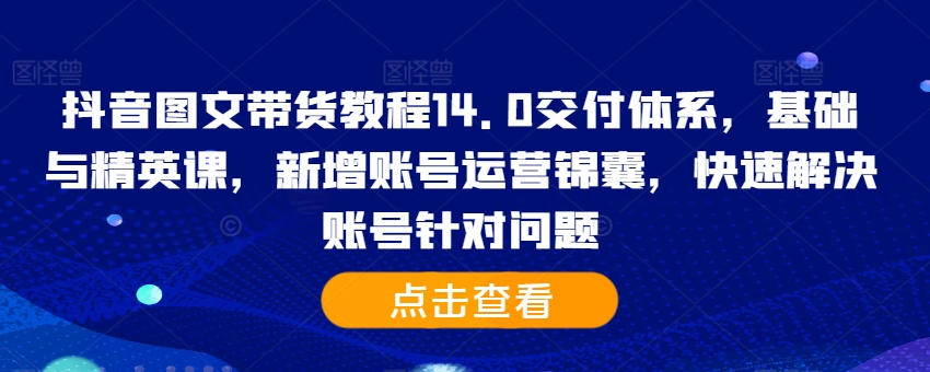 抖音图文带货教程14.0交付体系，基础与精英课，新增账号运营锦囊，快速解决账号针对问题-云创网