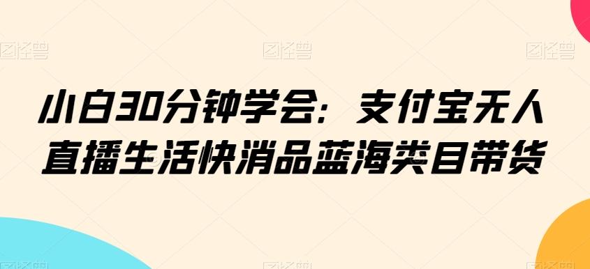 小白30分钟学会：支付宝无人直播生活快消品蓝海类目带货【揭秘】-云创网