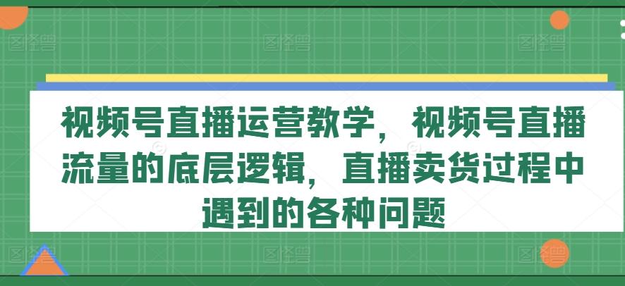 视频号直播运营教学，视频号直播流量的底层逻辑，直播卖货过程中遇到的各种问题-云创网