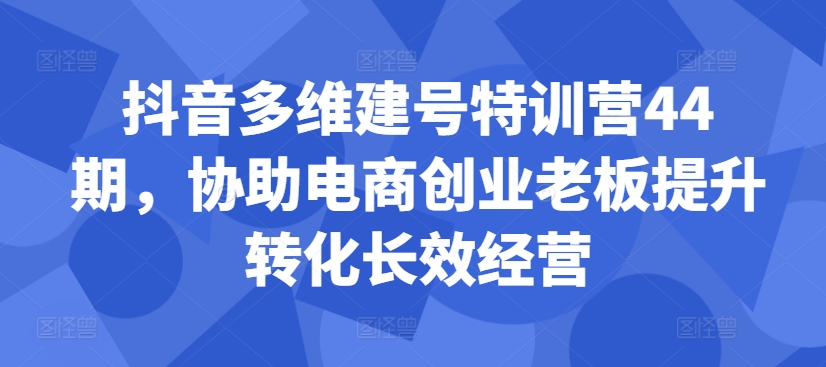 抖音多维建号特训营44期，协助电商创业老板提升转化长效经营-云创网