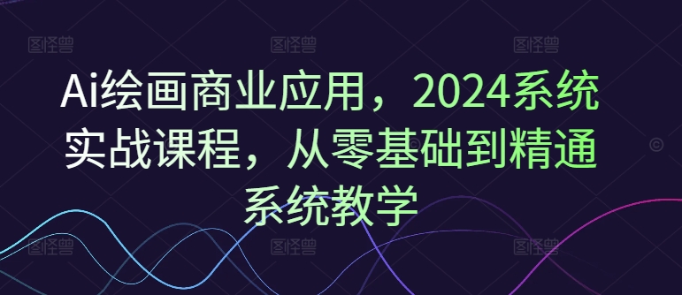 Ai绘画商业应用，2024系统实战课程，从零基础到精通系统教学-云创网