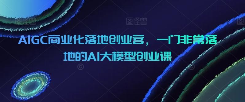 AIGC商业化落地创业营，一门非常落地的AI大模型创业课-云创网