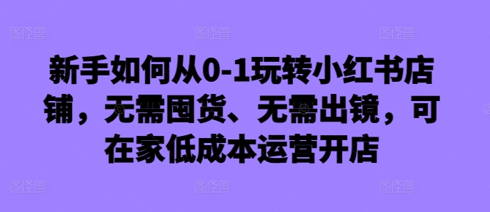 新手如何从0-1玩转小红书店铺，无需囤货、无需出镜，可在家低成本运营开店-云创网