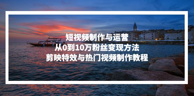 短视频制作与运营，从0到10万粉丝变现方法，剪映特效与热门视频制作教程-云创网