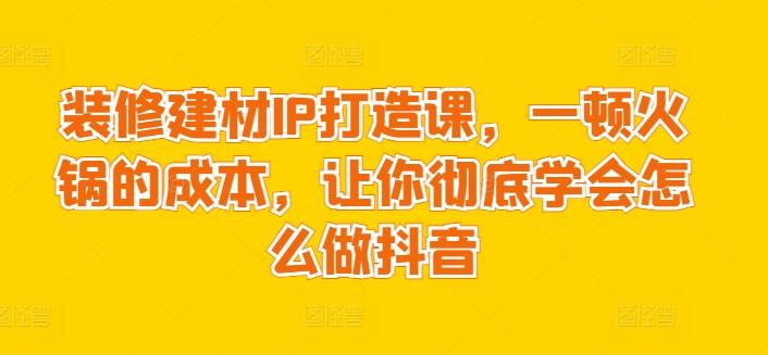 装修建材IP打造课，一顿火锅的成本，让你彻底学会怎么做抖音-云创网