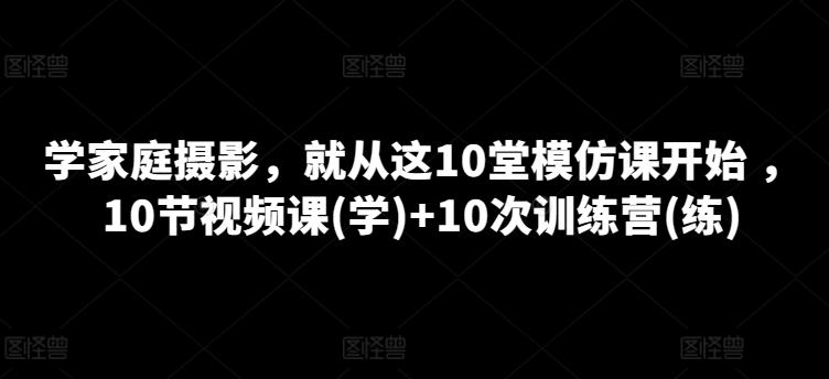 学家庭摄影，就从这10堂模仿课开始 ，10节视频课(学)+10次训练营(练)-云创网
