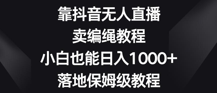靠抖音无人直播，卖编绳教程，小白也能日入1000+，落地保姆级教程【揭秘】-云创网