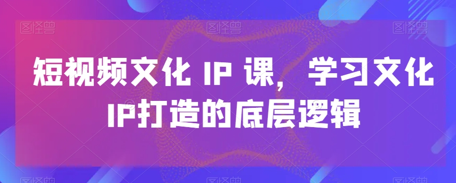 短视频文化IP课，学习文化IP打造的底层逻辑-云创网