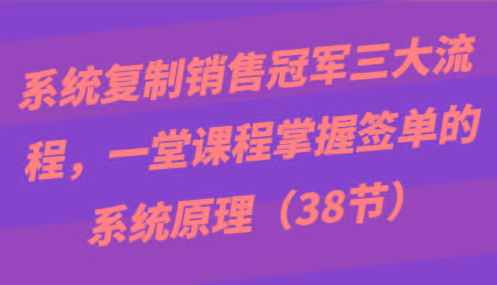 系统复制销售冠军三大流程，一堂课程掌握签单的系统原理(38节)-云创网