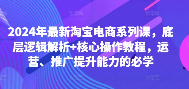 2024年最新淘宝电商系列课，底层逻辑解析+核心操作教程，运营、推广提升能力的必学-云创网