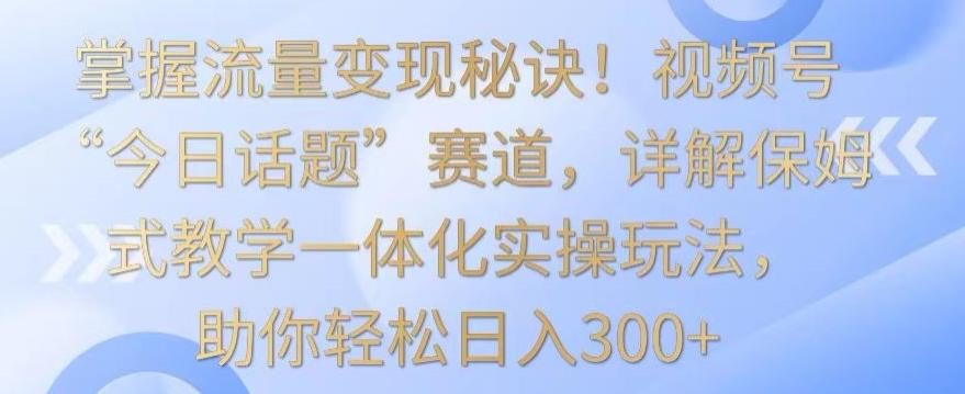 掌握流量变现秘诀！视频号“今日话题”赛道，详解保姆式教学一体化实操玩法，助你轻松日入300+【揭秘】-云创网